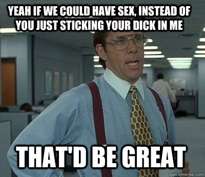 yeah if we could have sex instead of you just sticking your - Bill Lumbergh
