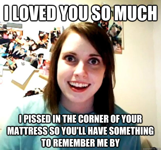 i loved you so much i pissed in the corner of your mattress - Overly Attached Girlfriend