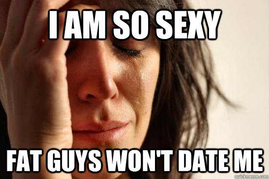 i am so sexy fat guys wont date me - First World Problems