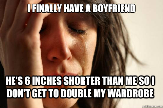 i finally have a boyfriend hes 6 inches shorter than me so - FirstWorldProblems