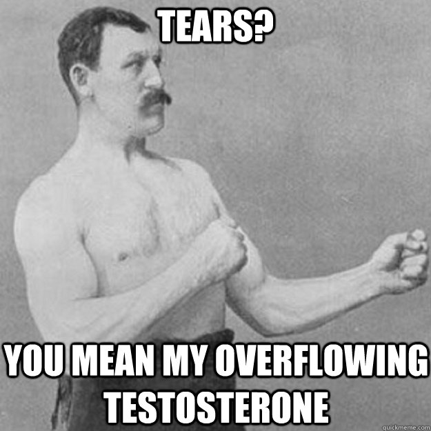 tears you mean my overflowing testosterone - overly manly man