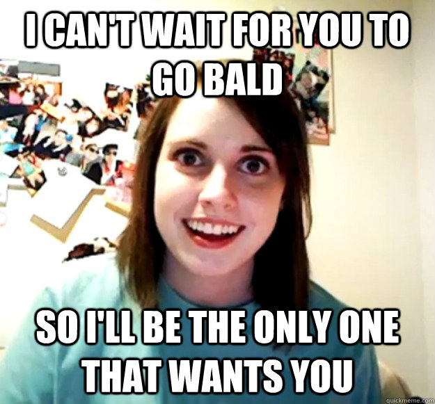i cant wait for you to go bald so ill be the only one that - Overly Attached Girlfriend