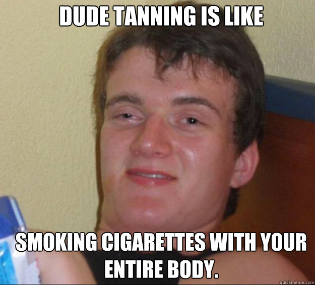 dude tanning is like smoking cigarettes with your entire bod - 10guy
