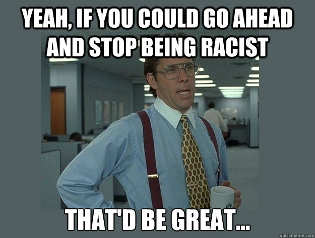yeah if you could go ahead and stop being racist thatd be - Office Space Lumbergh