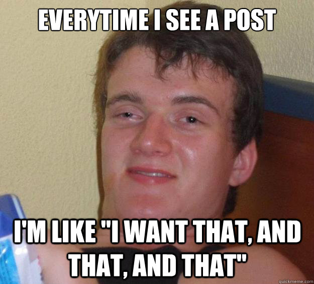 everytime i see a post im like i want that and that and - 10 Guy