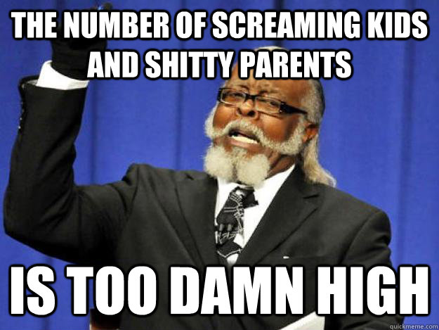the number of screaming kids and shitty parents is too damn - Toodamnhigh