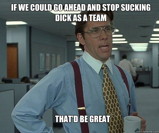 if we could go ahead and stop sucking dick as a team thatd - Scumbag boss