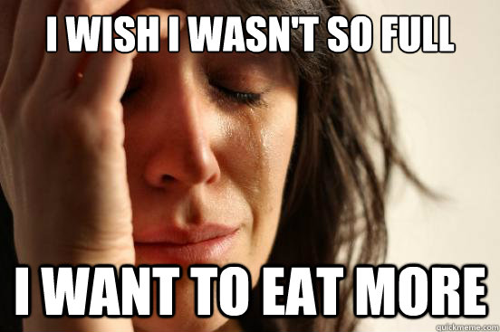 i wish i wasnt so full i want to eat more - First World Problems