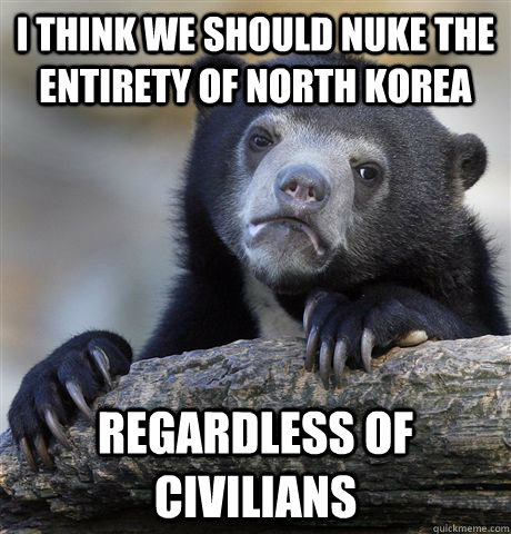 i think we should nuke the entirety of north korea regardles - Confession Bear