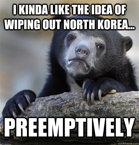 i kinda like the idea of wiping out north korea preemptiv - Confession Bear