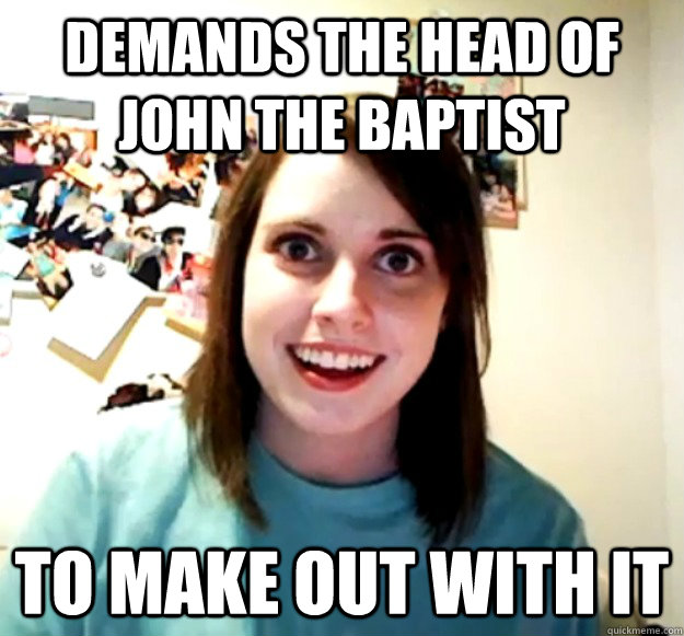 demands the head of john the baptist to make out with it - Overly Attached Girlfriend