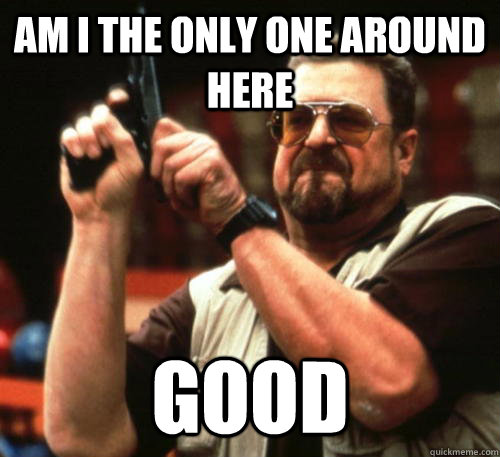 am i the only one around here good - Am I The Only One Around Here