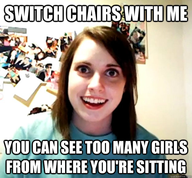 switch chairs with me you can see too many girls from where - Overly Attached Girlfriend