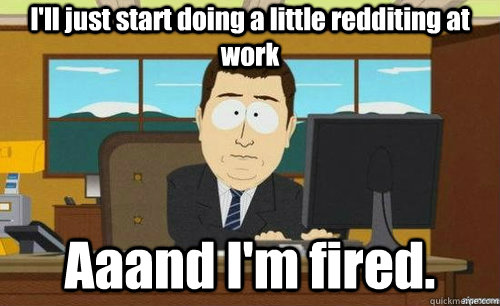 ill just start doing a little redditing at work aaand im f - anditsgone