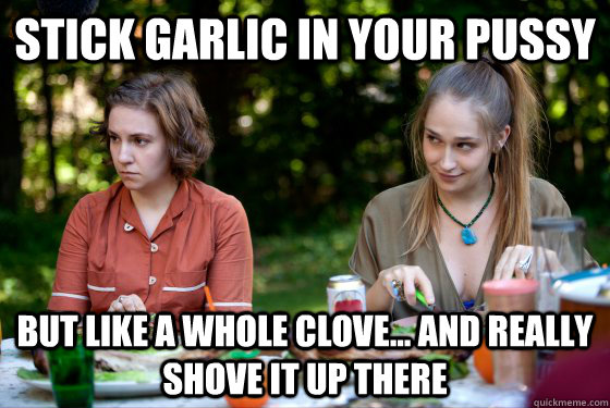 stick garlic in your pussy but like a whole clove and rea -