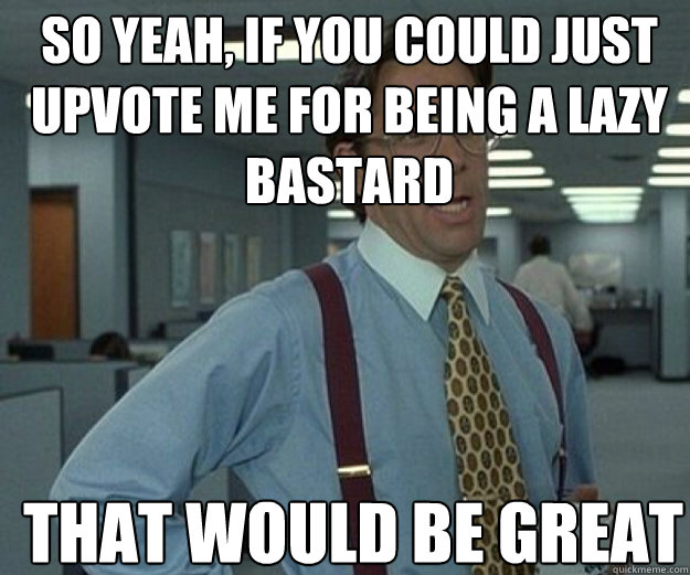 so yeah if you could just upvote me for being a lazy bastar - that would be great