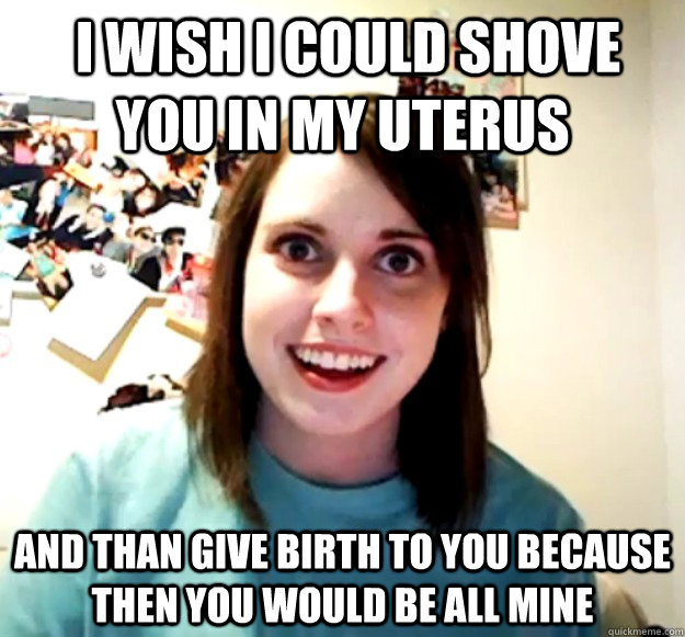 i wish i could shove you in my uterus and than give birth t - Overly Attached Girlfriend