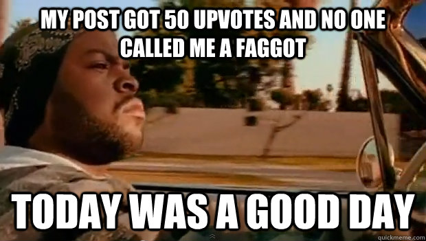 my post got 50 upvotes and no one called me a faggot today w - Today was a good day