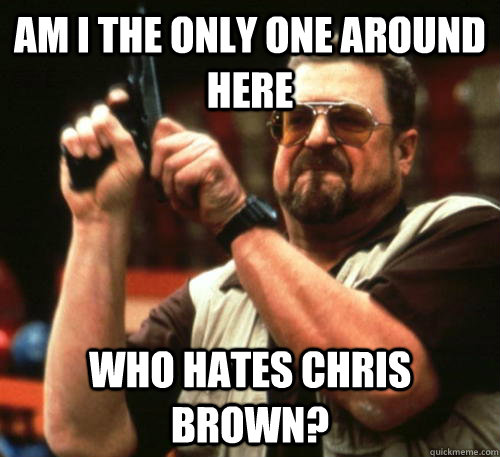 am i the only one around here who hates chris brown - Am I The Only One Around Here