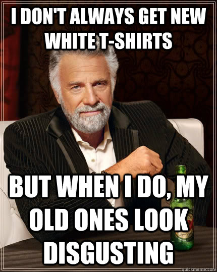 i dont always get new white tshirts but when i do my old - The Most Interesting Man In The World