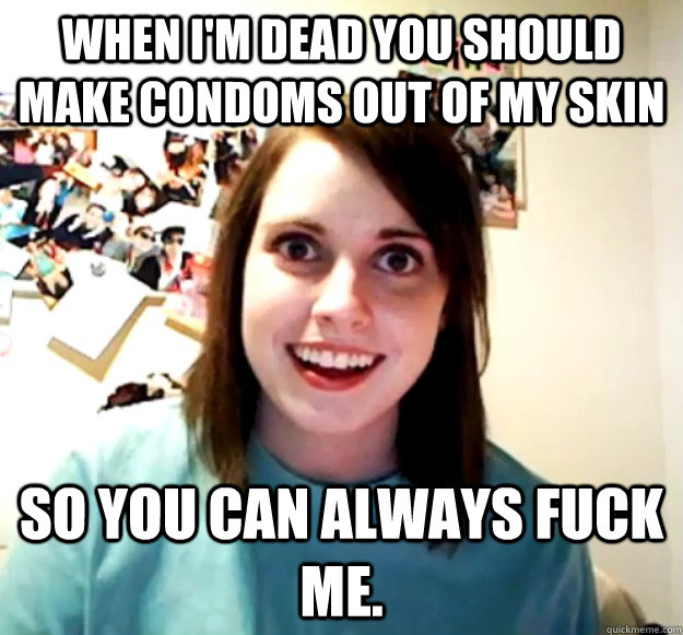 when im dead you should make condoms out of my skin so you - Overly Attached Girlfriend