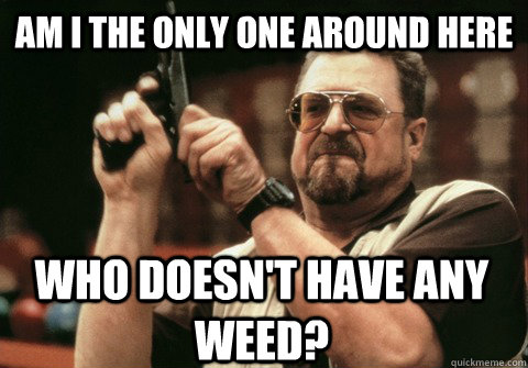 am i the only one around here who doesnt have any weed - Am I the only one