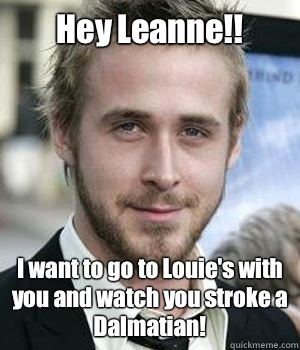 Hey Leanne I want to go to Louies with you and watch you str - Ryan gosling