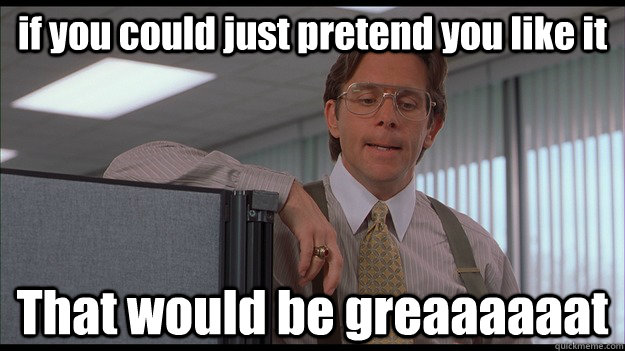 if you could just pretend you like it that would be greaaaaa - officespace