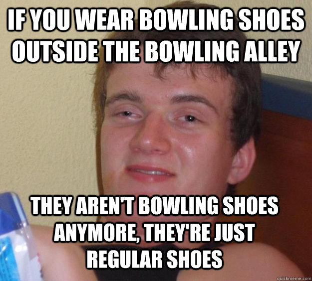 if you wear bowling shoes outside the bowling alley they are - 10 Guy