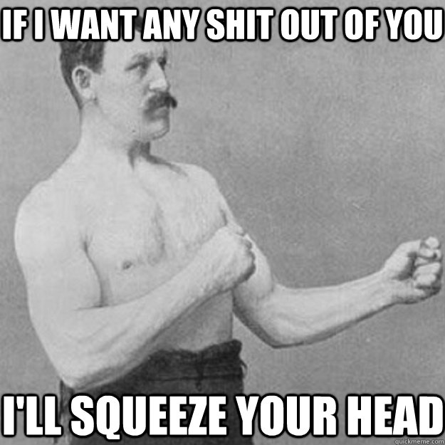 if i want any shit out of you ill squeeze your head - overly manly man