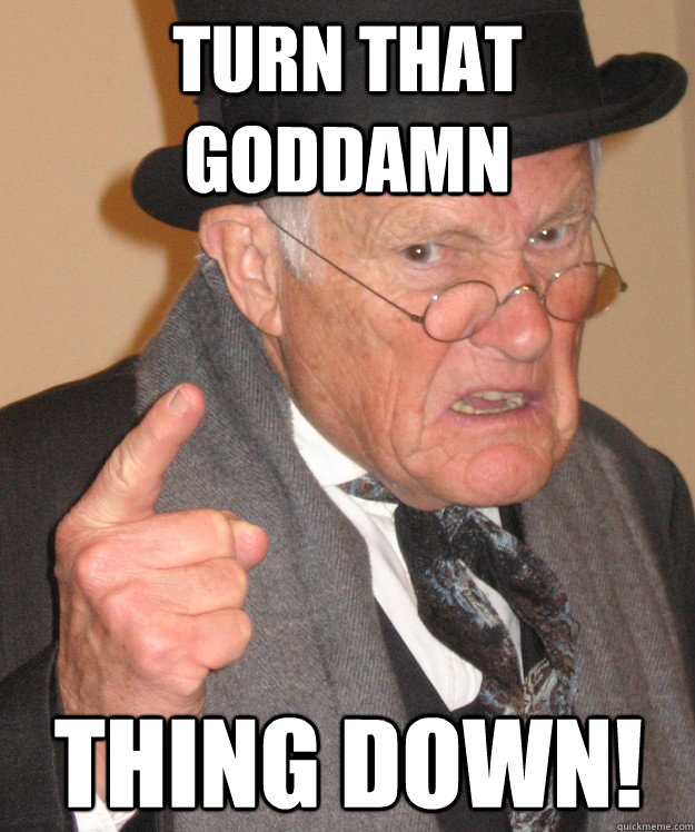 turn that goddamn thing down - back in my day