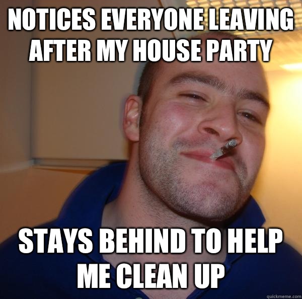 Notices everyone leaving after my house party Stays behind t - Good Guy Greg