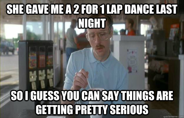 she gave me a 2 for 1 lap dance last night so i guess you ca - Things are getting pretty serious