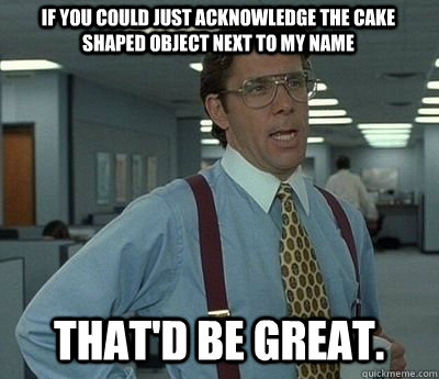 if you could just acknowledge the cake shaped object next to - Bill lumberg