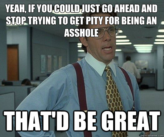 yeah if you could just go ahead and stop trying to get pity - Lumbergh