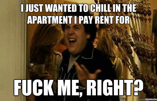 i just wanted to chill in the apartment i pay rent for fuck - fuckmeright