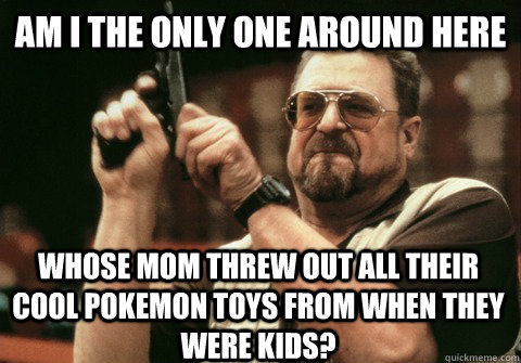 am i the only one around here whose mom threw out all their - Am I the only one