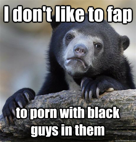 i dont like to fap to porn with black guys in them - Confession Bear