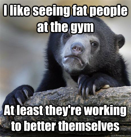 i like seeing fat people at the gym at least theyre working - Confession Bear