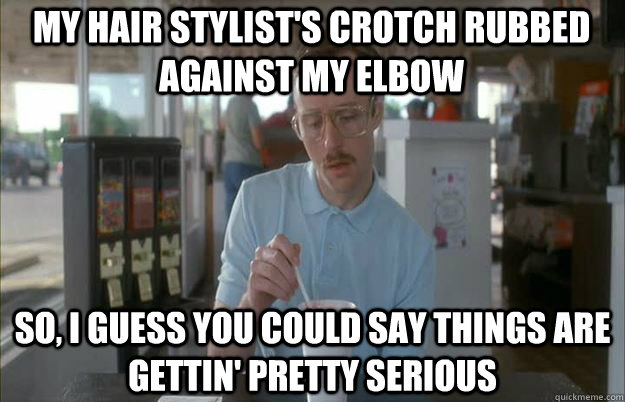 my hair stylists crotch rubbed against my elbow so i guess - Serious Kip