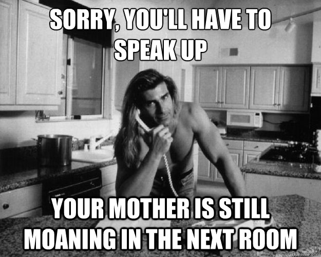 sorry youll have to speak up your mother is still moaning -