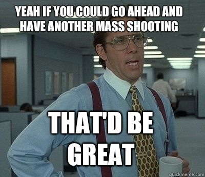 Yeah if you could go ahead and have another mass shooting Th - Bill Lumbergh