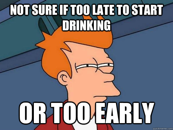 not sure if too late to start drinking or too early - Not sure Fry