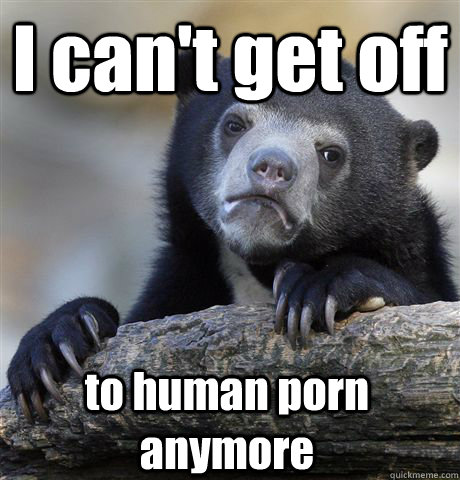 i cant get off to human porn anymore - Confession Bear