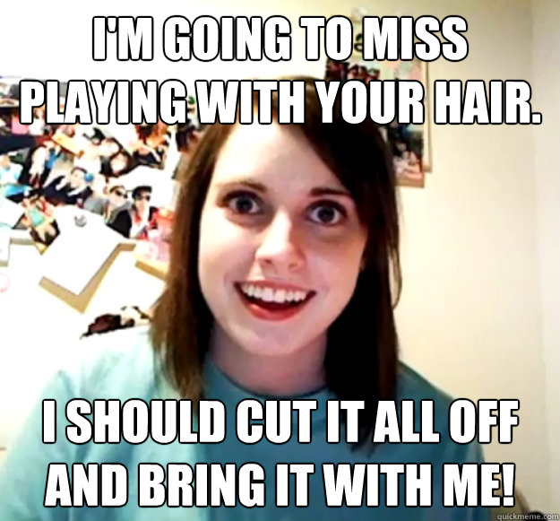 im going to miss playing with your hair i should cut it al - Overly Attached Girlfriend