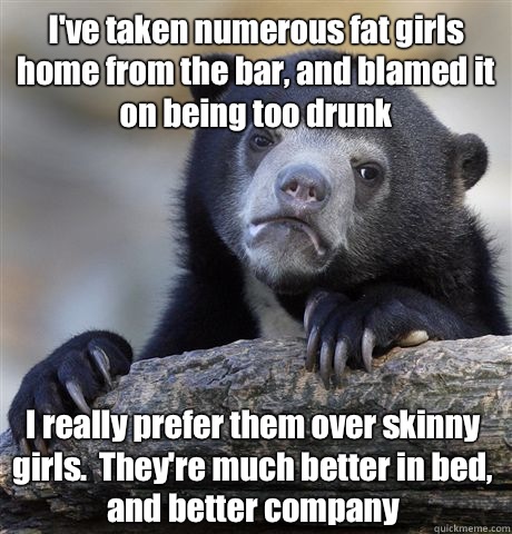 Ive taken numerous fat girls home from the bar and blamed it - Confession Bear