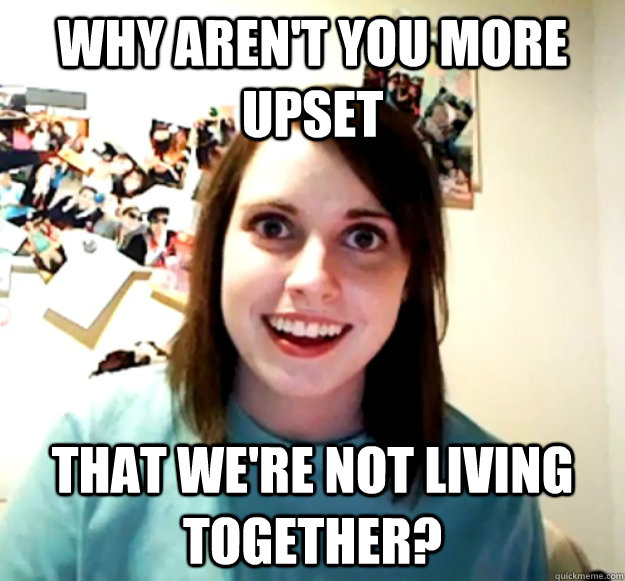 why arent you more upset that were not living together - Overly Attached Girlfriend
