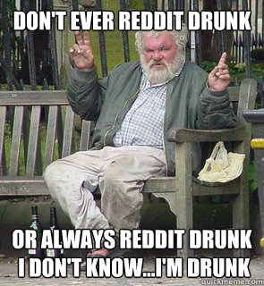 dont ever reddit drunk or always reddit drunk i dont kno -