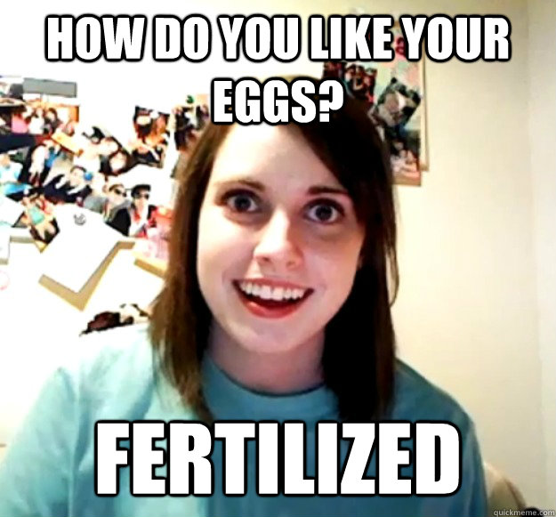 how do you like your eggs fertilized - Overly Attached Girlfriend
