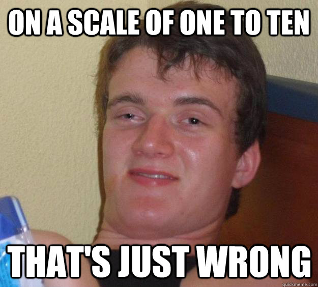 on a scale of one to ten thats just wrong - 10 Guy